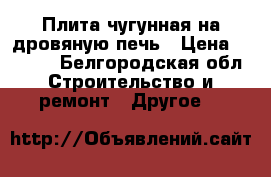 Плита чугунная на дровяную печь › Цена ­ 1 200 - Белгородская обл. Строительство и ремонт » Другое   